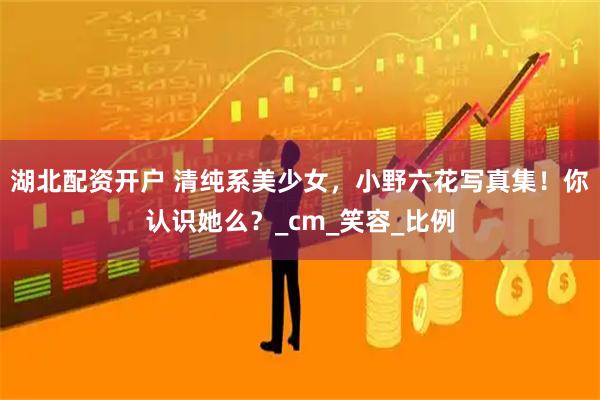 湖北配资开户 清纯系美少女，小野六花写真集！你认识她么？_cm_笑容_比例