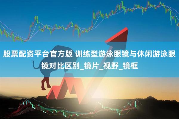 股票配资平台官方版 训练型游泳眼镜与休闲游泳眼镜对比区别_镜片_视野_镜框