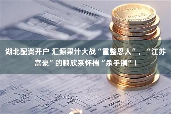 湖北配资开户 汇源果汁大战“重整恩人”，“江苏富豪”的鹏欣系怀揣“杀手锏”！