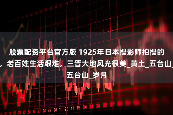 股票配资平台官方版 1925年日本摄影师拍摄的山西，老百姓生活艰难，三晋大地风光很美_黄土_五台山_岁月