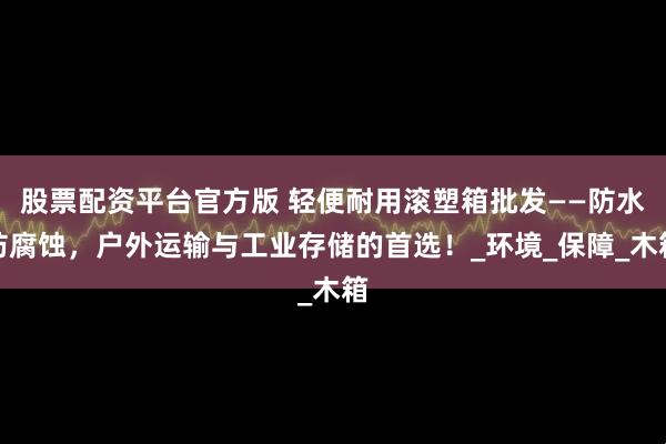 股票配资平台官方版 轻便耐用滚塑箱批发——防水防腐蚀，户外运输与工业存储的首选！_环境_保障_木箱