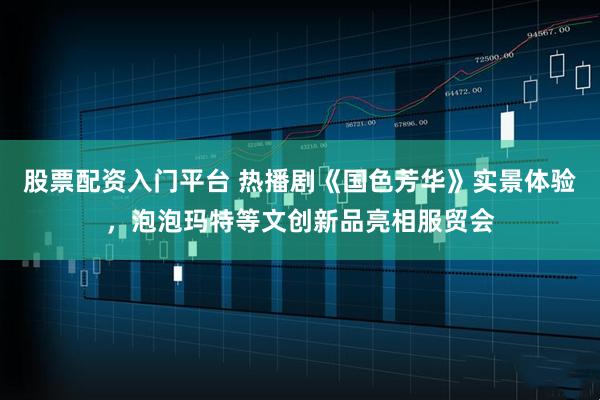 股票配资入门平台 热播剧《国色芳华》实景体验，泡泡玛特等文创新品亮相服贸会