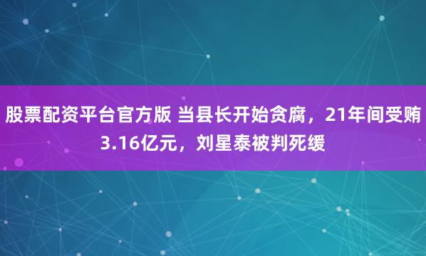 股票配资平台官方版 当县长开始贪腐，21年间受贿3.16亿元，刘星泰被判死缓