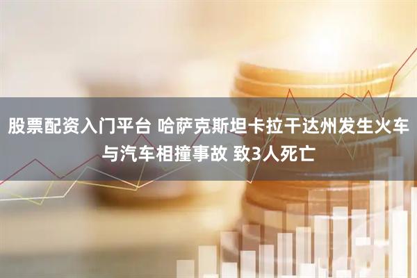 股票配资入门平台 哈萨克斯坦卡拉干达州发生火车与汽车相撞事故 致3人死亡