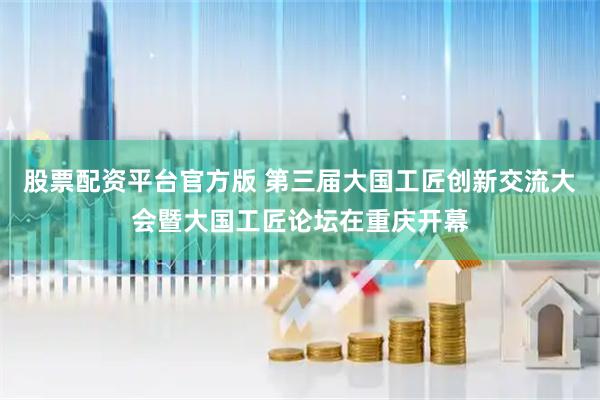 股票配资平台官方版 第三届大国工匠创新交流大会暨大国工匠论坛在重庆开幕