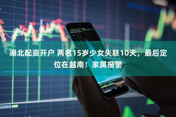湖北配资开户 两名15岁少女失联10天，最后定位在越南！家属报警