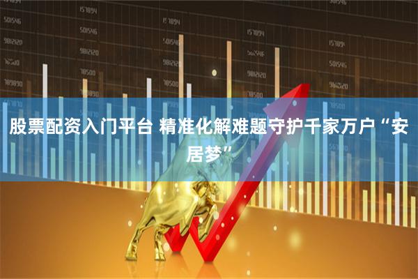 股票配资入门平台 精准化解难题守护千家万户“安居梦”
