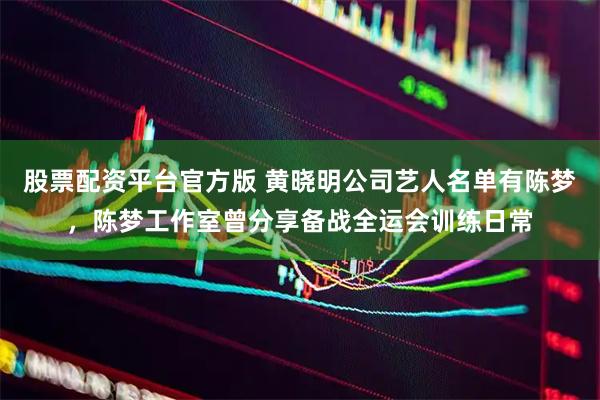 股票配资平台官方版 黄晓明公司艺人名单有陈梦，陈梦工作室曾分享备战全运会训练日常