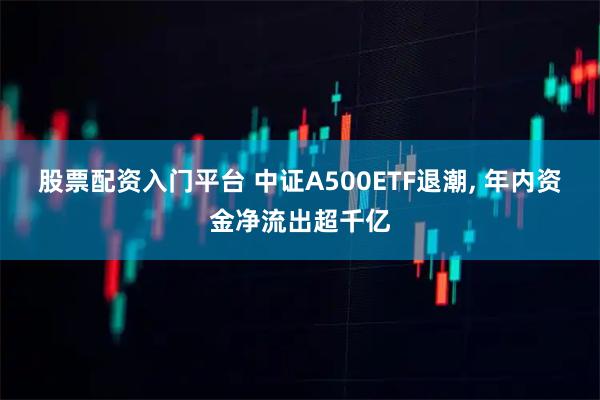 股票配资入门平台 中证A500ETF退潮, 年内资金净流出超千亿