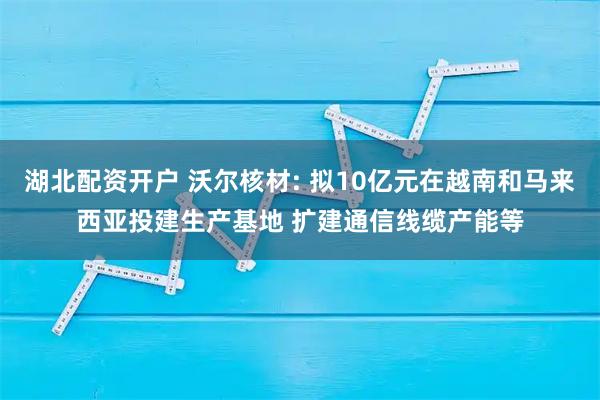 湖北配资开户 沃尔核材: 拟10亿元在越南和马来西亚投建生产基地 扩建通信线缆产能等