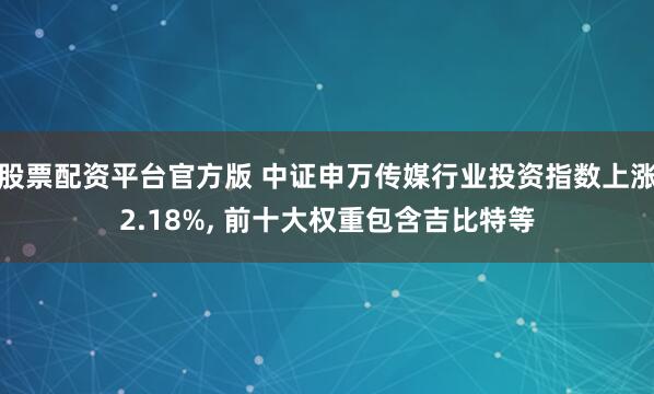 股票配资平台官方版 中证申万传媒行业投资指数上涨2.18%, 前十大权重包含吉比特等