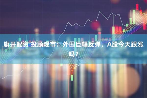 旗开配资 投顾观市：外围巨幅反弹，A股今天跟涨吗？