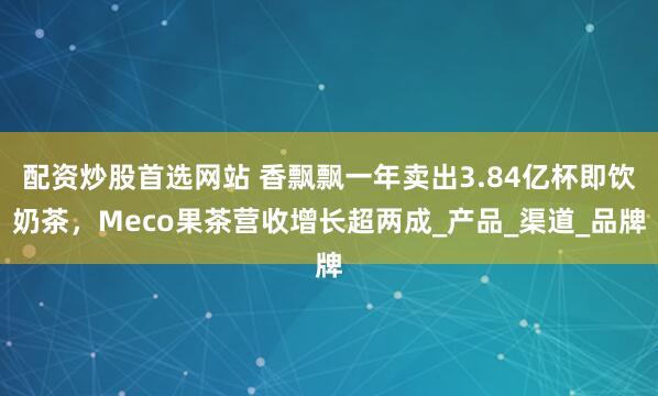 配资炒股首选网站 香飘飘一年卖出3.84亿杯即饮奶茶，Meco果茶营收增长超两成_产品_渠道_品牌