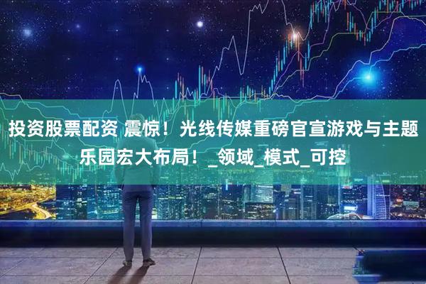 投资股票配资 震惊！光线传媒重磅官宣游戏与主题乐园宏大布局！_领域_模式_可控