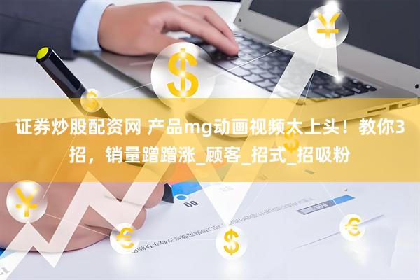 证券炒股配资网 产品mg动画视频太上头！教你3招，销量蹭蹭涨_顾客_招式_招吸粉