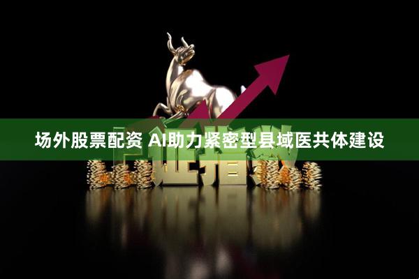 场外股票配资 AI助力紧密型县域医共体建设