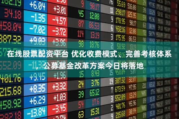 在线股票配资平台 优化收费模式、完善考核体系，公募基金改革方案今日将落地