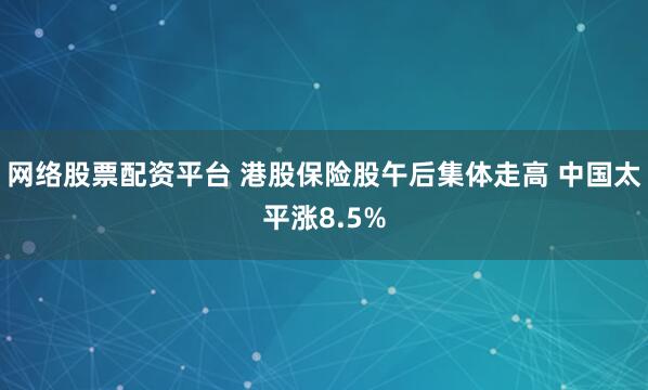 网络股票配资平台 港股保险股午后集体走高 中国太平涨8.5%