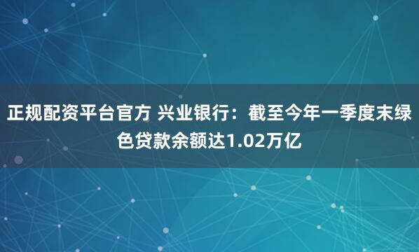 正规配资平台官方 兴业银行：截至今年一季度末绿色贷款余额达1.02万亿