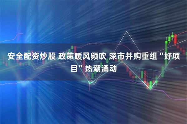 安全配资炒股 政策暖风频吹 深市并购重组“好项目”热潮涌动