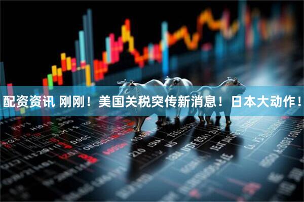 配资资讯 刚刚！美国关税突传新消息！日本大动作！