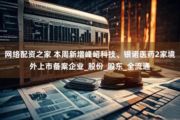 网络配资之家 本周新增峰岹科技、银诺医药2家境外上市备案企业_股份_股东_全流通