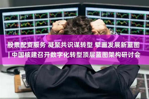 股票配资服务 凝聚共识谋转型 擘画发展新蓝图 | 中国核建召开数字化转型顶层蓝图架构研讨会