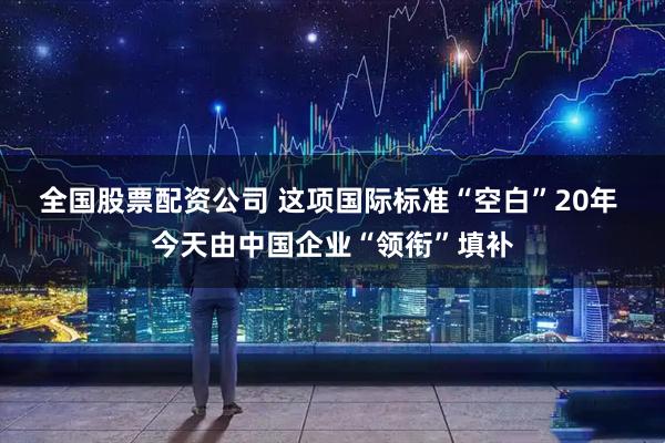 全国股票配资公司 这项国际标准“空白”20年 今天由中国企业“领衔”填补