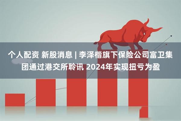 个人配资 新股消息 | 李泽楷旗下保险公司富卫集团通过港交所聆讯 2024年实现扭亏为盈