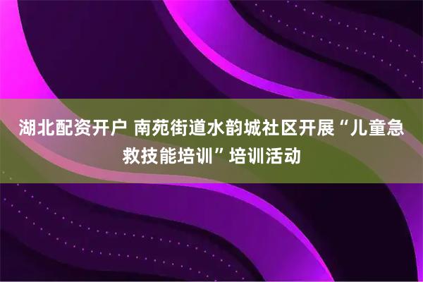 湖北配资开户 南苑街道水韵城社区开展“儿童急救技能培训”培训活动