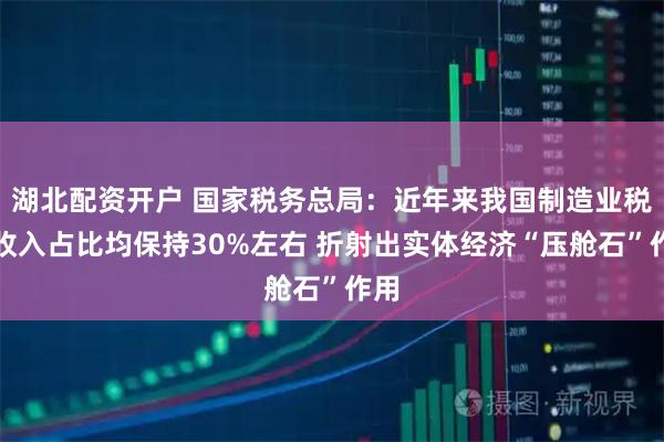 湖北配资开户 国家税务总局：近年来我国制造业税收收入占比均保持30%左右 折射出实体经济“压舱石”作用