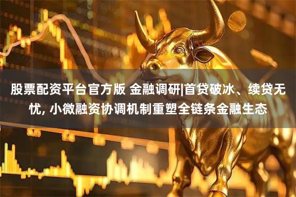 股票配资平台官方版 金融调研|首贷破冰、续贷无忧, 小微融资协调机制重塑全链条金融生态