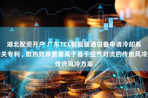 湖北配资开户 广东TCL智能暖通设备申请冷却系统相关专利 , 散热效率显著高于基于空气对流的传统风冷方案