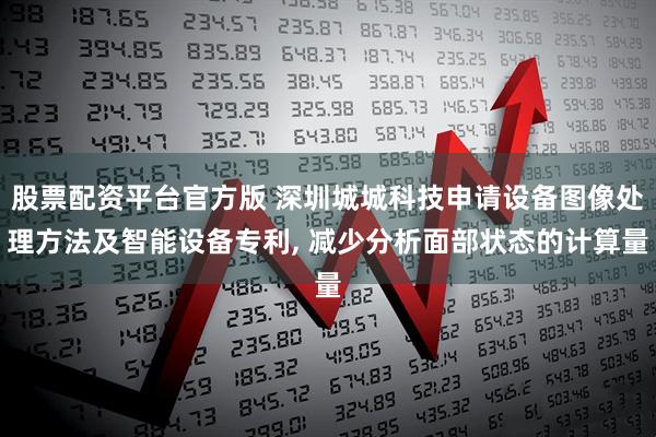 股票配资平台官方版 深圳城城科技申请设备图像处理方法及智能设备专利, 减少分析面部状态的计算量