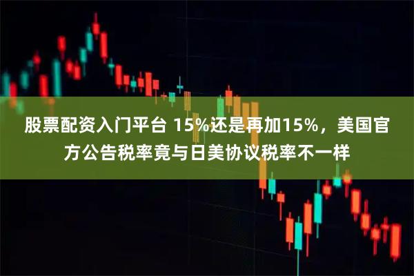 股票配资入门平台 15%还是再加15%，美国官方公告税率竟与日美协议税率不一样