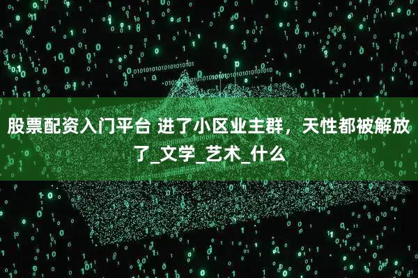 股票配资入门平台 进了小区业主群，天性都被解放了_文学_艺术_什么