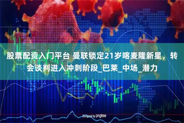 股票配资入门平台 曼联锁定21岁喀麦隆新星，转会谈判进入冲刺阶段_巴莱_中场_潜力