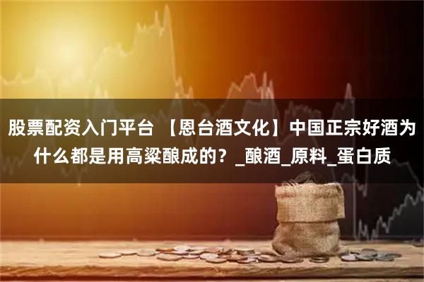 股票配资入门平台 【恩台酒文化】中国正宗好酒为什么都是用高粱酿成的？_酿酒_原料_蛋白质