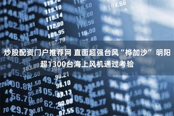 炒股配资门户推荐网 直面超强台风“桦加沙” 明阳超1300台海上风机通过考验