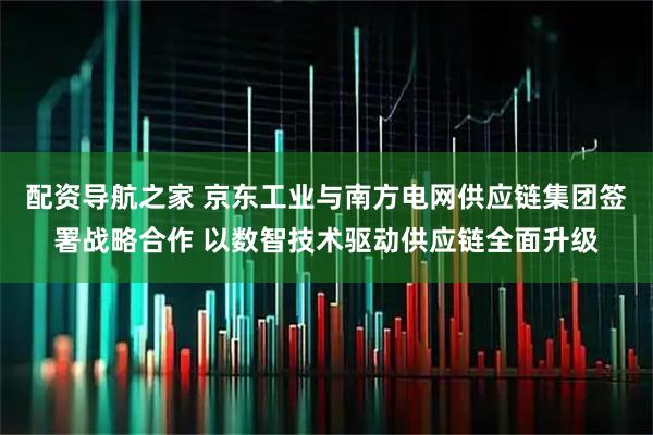 配资导航之家 京东工业与南方电网供应链集团签署战略合作 以数智技术驱动供应链全面升级