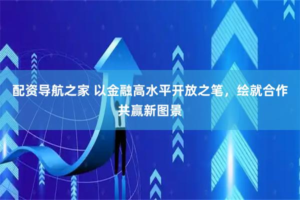 配资导航之家 以金融高水平开放之笔，绘就合作共赢新图景