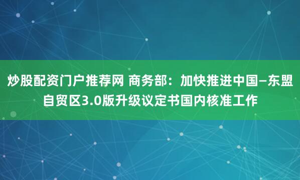 炒股配资门户推荐网 商务部：加快推进中国—东盟自贸区3.0版升级议定书国内核准工作