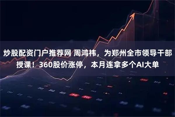 炒股配资门户推荐网 周鸿祎，为郑州全市领导干部授课！360股价涨停，本月连拿多个AI大单