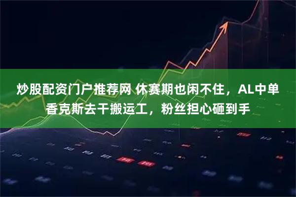炒股配资门户推荐网 休赛期也闲不住，AL中单香克斯去干搬运工，粉丝担心砸到手