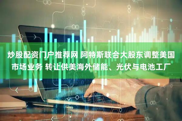 炒股配资门户推荐网 阿特斯联合大股东调整美国市场业务 转让供美海外储能、光伏与电池工厂