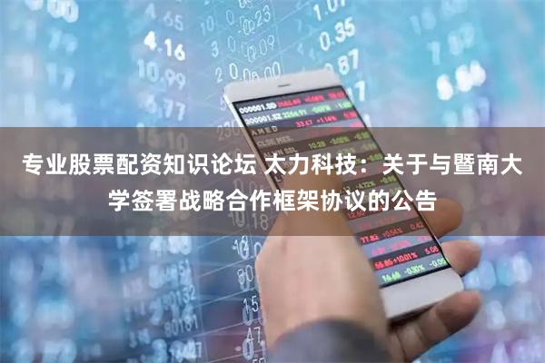 专业股票配资知识论坛 太力科技：关于与暨南大学签署战略合作框架协议的公告