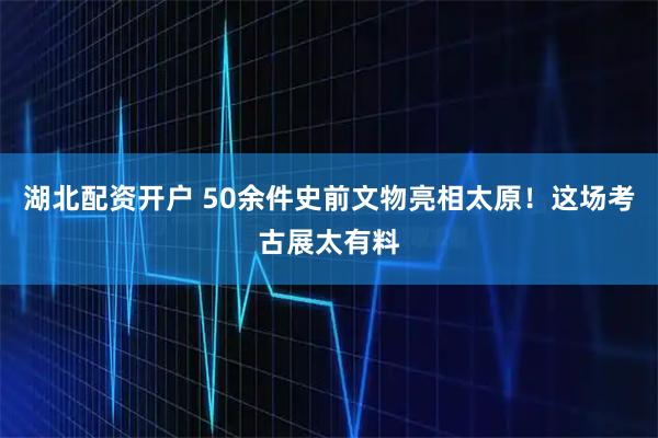 湖北配资开户 50余件史前文物亮相太原！这场考古展太有料