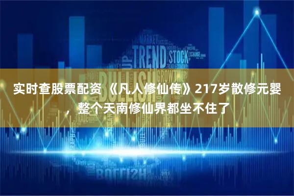 实时查股票配资 《凡人修仙传》217岁散修元婴，整个天南修仙界都坐不住了