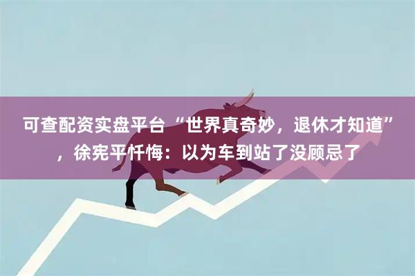 可查配资实盘平台 “世界真奇妙，退休才知道”，徐宪平忏悔：以为车到站了没顾忌了