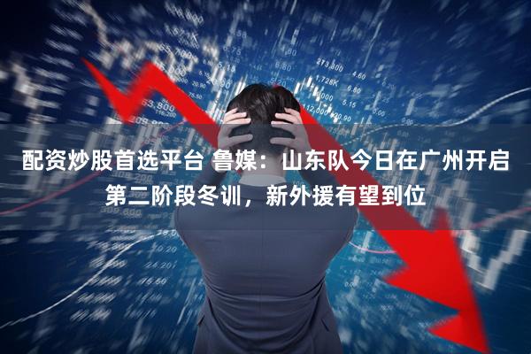 配资炒股首选平台 鲁媒：山东队今日在广州开启第二阶段冬训，新外援有望到位